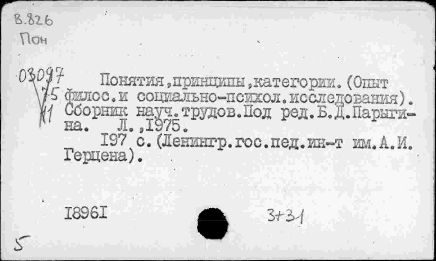 ﻿Шь Т1он
I Понятия »принципы »категории.(Опыт \р филсе. и сощ^ально-психол. исследования).
на^ч.трудов.Под ред.Б.Д.Парыги-
197 с. (Ленингр.гос.пед.ин-т игл. А.И.
Герцена).
18961
3-^^